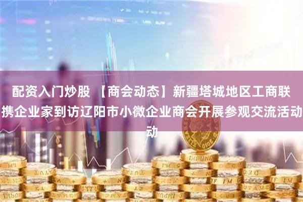 配资入门炒股 【商会动态】新疆塔城地区工商联携企业家到访辽阳市小微企业商会开展参观交流活动