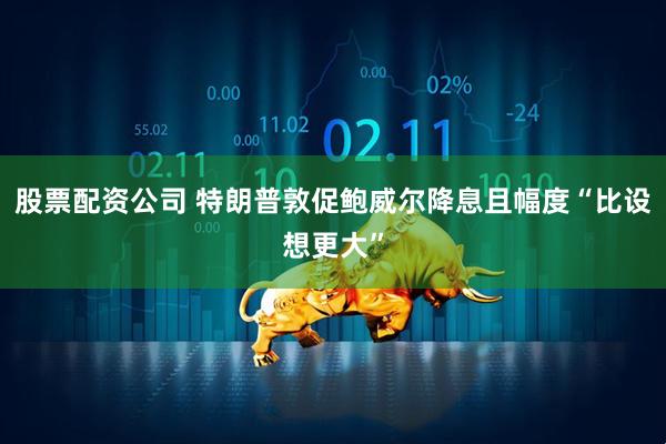 股票配资公司 特朗普敦促鲍威尔降息且幅度“比设想更大”