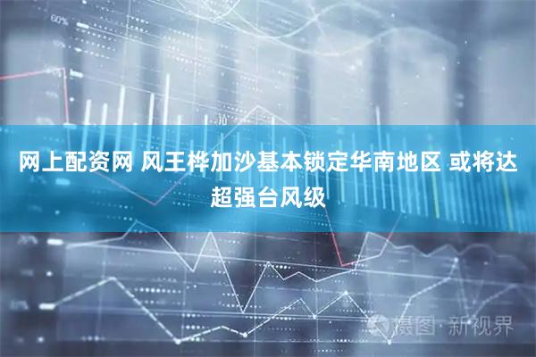 网上配资网 风王桦加沙基本锁定华南地区 或将达超强台风级