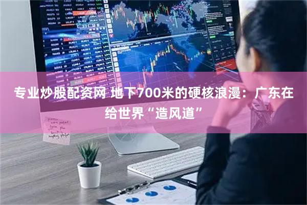 专业炒股配资网 地下700米的硬核浪漫：广东在给世界“造风道”