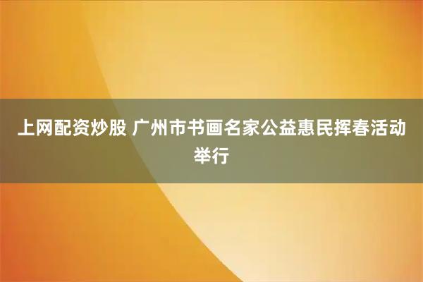 上网配资炒股 广州市书画名家公益惠民挥春活动举行
